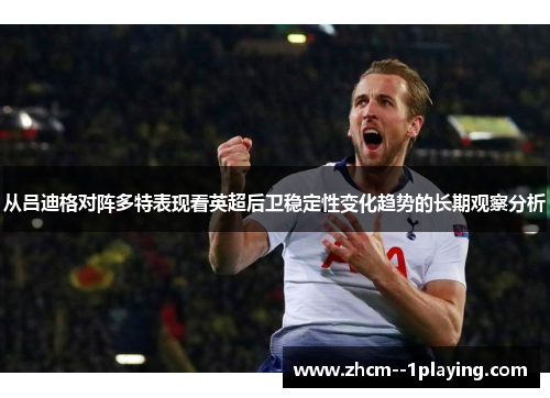 从吕迪格对阵多特表现看英超后卫稳定性变化趋势的长期观察分析