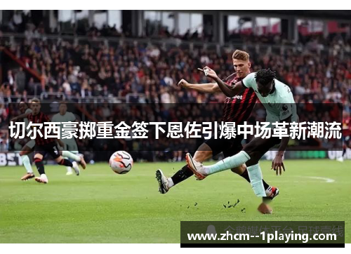 切尔西豪掷重金签下恩佐引爆中场革新潮流
